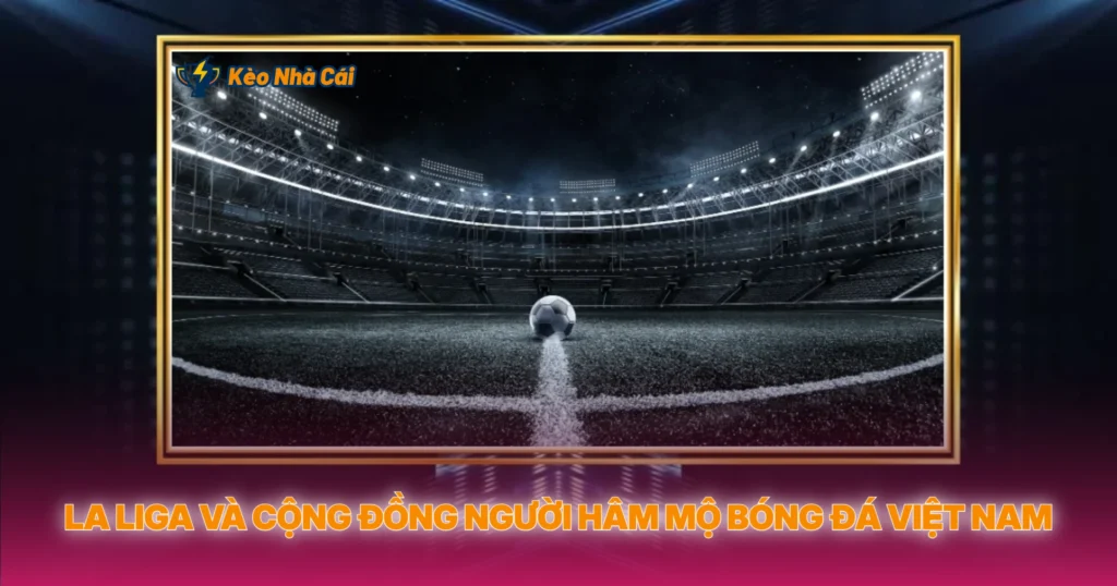 La Liga – Đỉnh Cao Kỹ Thuật Và Kèo Bóng Đá Hấp Dẫn 3 La Liga Và Cộng Đồng Người Hâm Mộ Bóng Đá Việt Nam